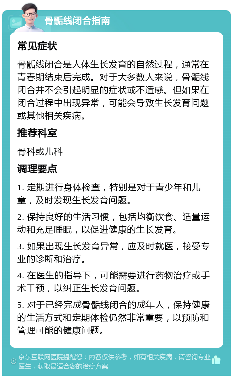 骨骺线闭合指南 常见症状 骨骺线闭合是人体生长发育的自然过程，通常在青春期结束后完成。对于大多数人来说，骨骺线闭合并不会引起明显的症状或不适感。但如果在闭合过程中出现异常，可能会导致生长发育问题或其他相关疾病。 推荐科室 骨科或儿科 调理要点 1. 定期进行身体检查，特别是对于青少年和儿童，及时发现生长发育问题。 2. 保持良好的生活习惯，包括均衡饮食、适量运动和充足睡眠，以促进健康的生长发育。 3. 如果出现生长发育异常，应及时就医，接受专业的诊断和治疗。 4. 在医生的指导下，可能需要进行药物治疗或手术干预，以纠正生长发育问题。 5. 对于已经完成骨骺线闭合的成年人，保持健康的生活方式和定期体检仍然非常重要，以预防和管理可能的健康问题。