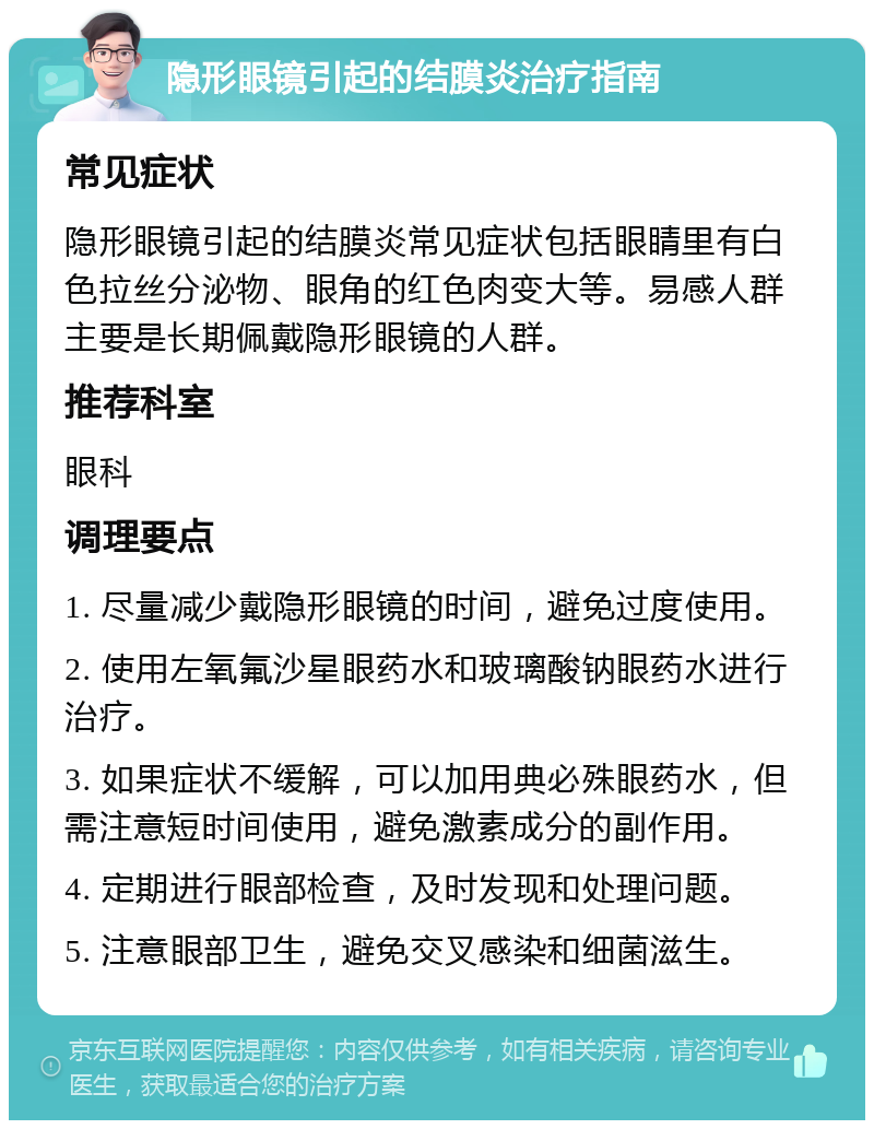 隐形眼镜引起的结膜炎治疗指南 常见症状 隐形眼镜引起的结膜炎常见症状包括眼睛里有白色拉丝分泌物、眼角的红色肉变大等。易感人群主要是长期佩戴隐形眼镜的人群。 推荐科室 眼科 调理要点 1. 尽量减少戴隐形眼镜的时间，避免过度使用。 2. 使用左氧氟沙星眼药水和玻璃酸钠眼药水进行治疗。 3. 如果症状不缓解，可以加用典必殊眼药水，但需注意短时间使用，避免激素成分的副作用。 4. 定期进行眼部检查，及时发现和处理问题。 5. 注意眼部卫生，避免交叉感染和细菌滋生。