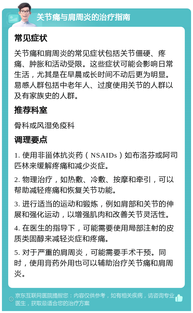 关节痛与肩周炎的治疗指南 常见症状 关节痛和肩周炎的常见症状包括关节僵硬、疼痛、肿胀和活动受限。这些症状可能会影响日常生活，尤其是在早晨或长时间不动后更为明显。易感人群包括中老年人、过度使用关节的人群以及有家族史的人群。 推荐科室 骨科或风湿免疫科 调理要点 1. 使用非甾体抗炎药（NSAIDs）如布洛芬或阿司匹林来缓解疼痛和减少炎症。 2. 物理治疗，如热敷、冷敷、按摩和牵引，可以帮助减轻疼痛和恢复关节功能。 3. 进行适当的运动和锻炼，例如肩部和关节的伸展和强化运动，以增强肌肉和改善关节灵活性。 4. 在医生的指导下，可能需要使用局部注射的皮质类固醇来减轻炎症和疼痛。 5. 对于严重的肩周炎，可能需要手术干预。同时，使用膏药外用也可以辅助治疗关节痛和肩周炎。