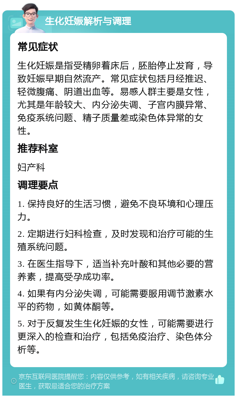 生化妊娠解析与调理 常见症状 生化妊娠是指受精卵着床后，胚胎停止发育，导致妊娠早期自然流产。常见症状包括月经推迟、轻微腹痛、阴道出血等。易感人群主要是女性，尤其是年龄较大、内分泌失调、子宫内膜异常、免疫系统问题、精子质量差或染色体异常的女性。 推荐科室 妇产科 调理要点 1. 保持良好的生活习惯，避免不良环境和心理压力。 2. 定期进行妇科检查，及时发现和治疗可能的生殖系统问题。 3. 在医生指导下，适当补充叶酸和其他必要的营养素，提高受孕成功率。 4. 如果有内分泌失调，可能需要服用调节激素水平的药物，如黄体酮等。 5. 对于反复发生生化妊娠的女性，可能需要进行更深入的检查和治疗，包括免疫治疗、染色体分析等。