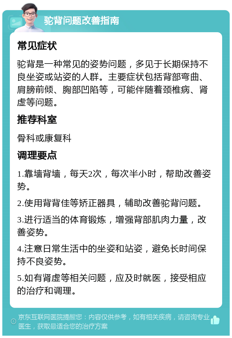 驼背问题改善指南 常见症状 驼背是一种常见的姿势问题，多见于长期保持不良坐姿或站姿的人群。主要症状包括背部弯曲、肩膀前倾、胸部凹陷等，可能伴随着颈椎病、肾虚等问题。 推荐科室 骨科或康复科 调理要点 1.靠墙背墙，每天2次，每次半小时，帮助改善姿势。 2.使用背背佳等矫正器具，辅助改善驼背问题。 3.进行适当的体育锻炼，增强背部肌肉力量，改善姿势。 4.注意日常生活中的坐姿和站姿，避免长时间保持不良姿势。 5.如有肾虚等相关问题，应及时就医，接受相应的治疗和调理。