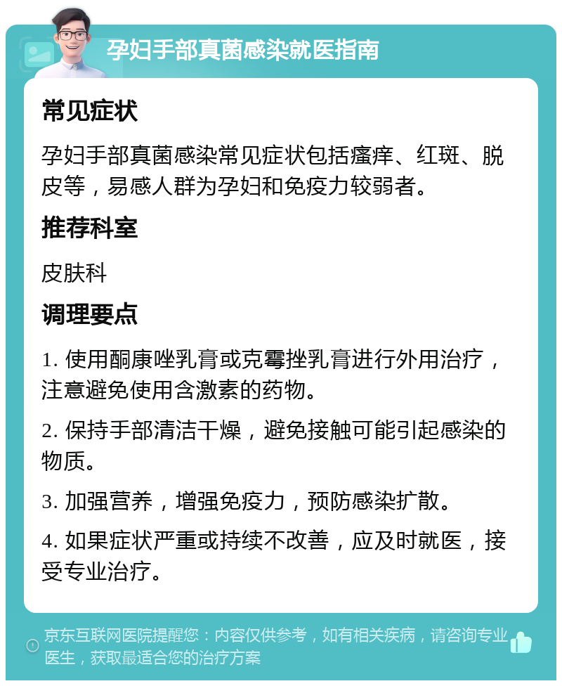 孕妇手部真菌感染就医指南 常见症状 孕妇手部真菌感染常见症状包括瘙痒、红斑、脱皮等，易感人群为孕妇和免疫力较弱者。 推荐科室 皮肤科 调理要点 1. 使用酮康唑乳膏或克霉挫乳膏进行外用治疗，注意避免使用含激素的药物。 2. 保持手部清洁干燥，避免接触可能引起感染的物质。 3. 加强营养，增强免疫力，预防感染扩散。 4. 如果症状严重或持续不改善，应及时就医，接受专业治疗。