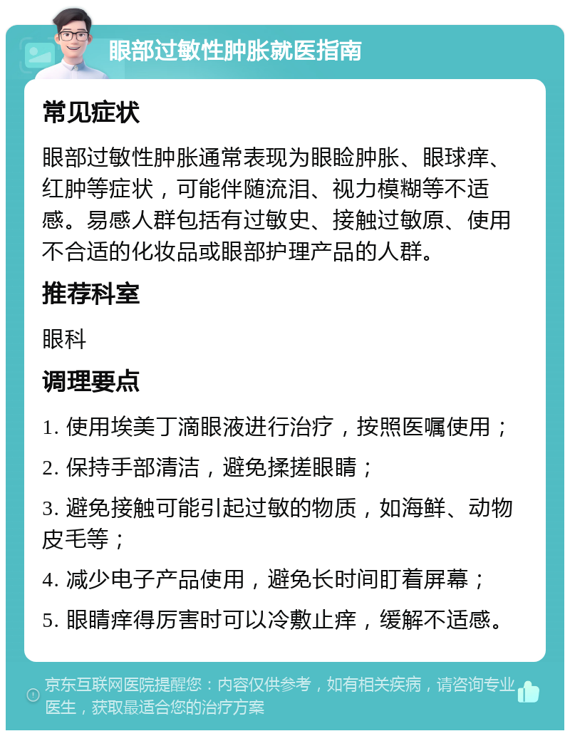 眼部过敏性肿胀就医指南 常见症状 眼部过敏性肿胀通常表现为眼睑肿胀、眼球痒、红肿等症状，可能伴随流泪、视力模糊等不适感。易感人群包括有过敏史、接触过敏原、使用不合适的化妆品或眼部护理产品的人群。 推荐科室 眼科 调理要点 1. 使用埃美丁滴眼液进行治疗，按照医嘱使用； 2. 保持手部清洁，避免揉搓眼睛； 3. 避免接触可能引起过敏的物质，如海鲜、动物皮毛等； 4. 减少电子产品使用，避免长时间盯着屏幕； 5. 眼睛痒得厉害时可以冷敷止痒，缓解不适感。