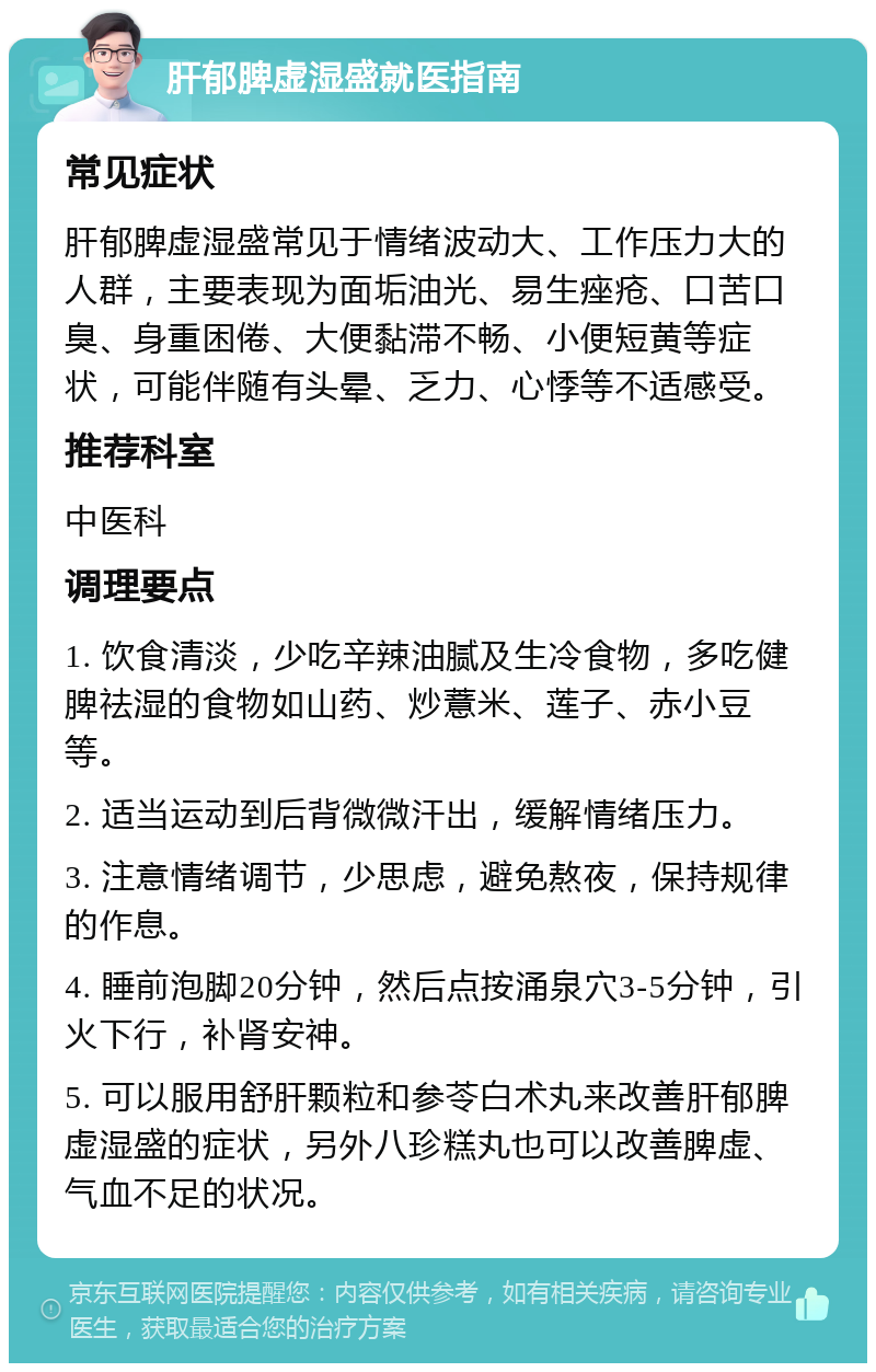 肝郁脾虚湿盛就医指南 常见症状 肝郁脾虚湿盛常见于情绪波动大、工作压力大的人群，主要表现为面垢油光、易生痤疮、口苦口臭、身重困倦、大便黏滞不畅、小便短黄等症状，可能伴随有头晕、乏力、心悸等不适感受。 推荐科室 中医科 调理要点 1. 饮食清淡，少吃辛辣油腻及生冷食物，多吃健脾祛湿的食物如山药、炒薏米、莲子、赤小豆等。 2. 适当运动到后背微微汗出，缓解情绪压力。 3. 注意情绪调节，少思虑，避免熬夜，保持规律的作息。 4. 睡前泡脚20分钟，然后点按涌泉穴3-5分钟，引火下行，补肾安神。 5. 可以服用舒肝颗粒和参苓白术丸来改善肝郁脾虚湿盛的症状，另外八珍糕丸也可以改善脾虚、气血不足的状况。