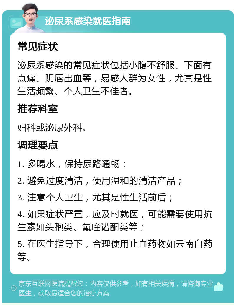 泌尿系感染就医指南 常见症状 泌尿系感染的常见症状包括小腹不舒服、下面有点痛、阴唇出血等，易感人群为女性，尤其是性生活频繁、个人卫生不佳者。 推荐科室 妇科或泌尿外科。 调理要点 1. 多喝水，保持尿路通畅； 2. 避免过度清洁，使用温和的清洁产品； 3. 注意个人卫生，尤其是性生活前后； 4. 如果症状严重，应及时就医，可能需要使用抗生素如头孢类、氟喹诺酮类等； 5. 在医生指导下，合理使用止血药物如云南白药等。