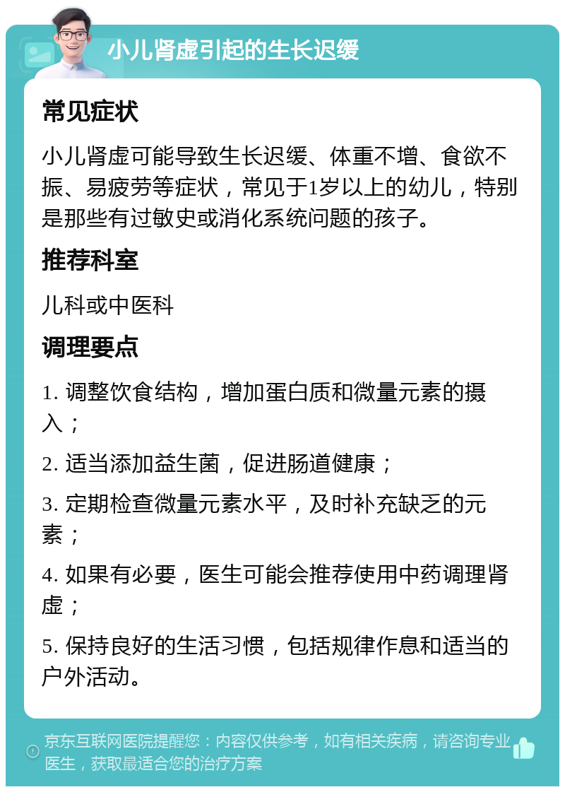 小儿肾虚引起的生长迟缓 常见症状 小儿肾虚可能导致生长迟缓、体重不增、食欲不振、易疲劳等症状，常见于1岁以上的幼儿，特别是那些有过敏史或消化系统问题的孩子。 推荐科室 儿科或中医科 调理要点 1. 调整饮食结构，增加蛋白质和微量元素的摄入； 2. 适当添加益生菌，促进肠道健康； 3. 定期检查微量元素水平，及时补充缺乏的元素； 4. 如果有必要，医生可能会推荐使用中药调理肾虚； 5. 保持良好的生活习惯，包括规律作息和适当的户外活动。