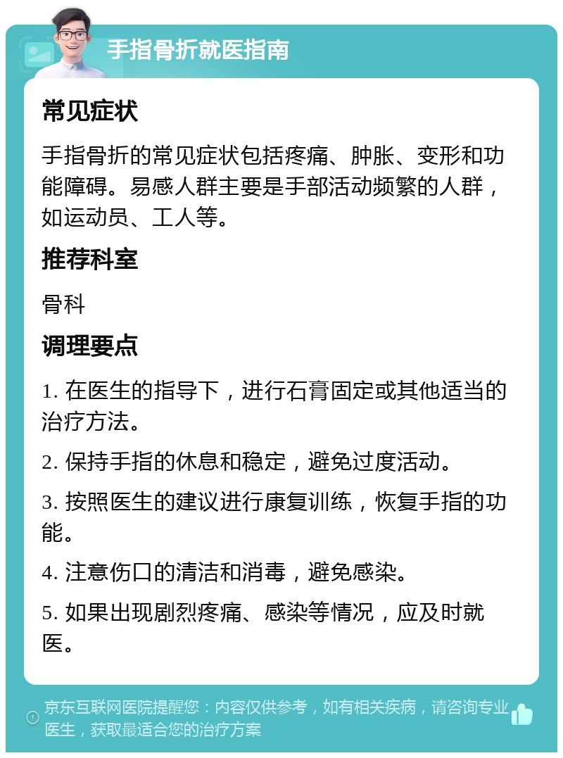 手指骨折就医指南 常见症状 手指骨折的常见症状包括疼痛、肿胀、变形和功能障碍。易感人群主要是手部活动频繁的人群，如运动员、工人等。 推荐科室 骨科 调理要点 1. 在医生的指导下，进行石膏固定或其他适当的治疗方法。 2. 保持手指的休息和稳定，避免过度活动。 3. 按照医生的建议进行康复训练，恢复手指的功能。 4. 注意伤口的清洁和消毒，避免感染。 5. 如果出现剧烈疼痛、感染等情况，应及时就医。