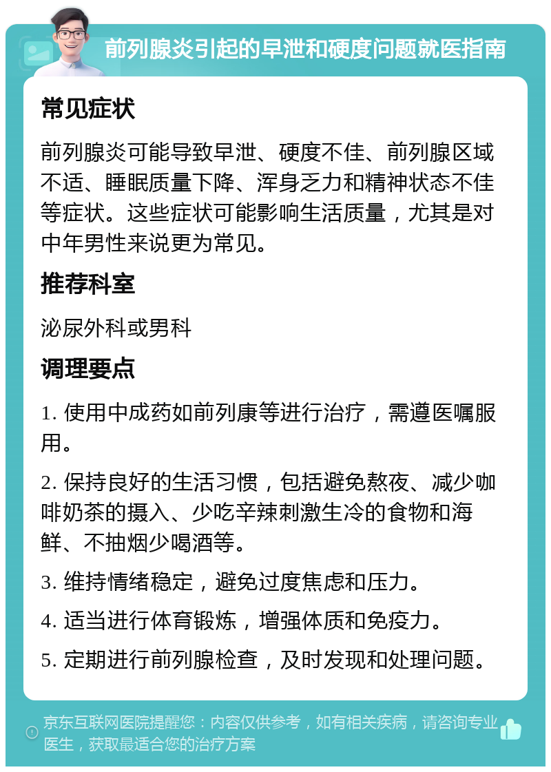 前列腺炎引起的早泄和硬度问题就医指南 常见症状 前列腺炎可能导致早泄、硬度不佳、前列腺区域不适、睡眠质量下降、浑身乏力和精神状态不佳等症状。这些症状可能影响生活质量，尤其是对中年男性来说更为常见。 推荐科室 泌尿外科或男科 调理要点 1. 使用中成药如前列康等进行治疗，需遵医嘱服用。 2. 保持良好的生活习惯，包括避免熬夜、减少咖啡奶茶的摄入、少吃辛辣刺激生冷的食物和海鲜、不抽烟少喝酒等。 3. 维持情绪稳定，避免过度焦虑和压力。 4. 适当进行体育锻炼，增强体质和免疫力。 5. 定期进行前列腺检查，及时发现和处理问题。