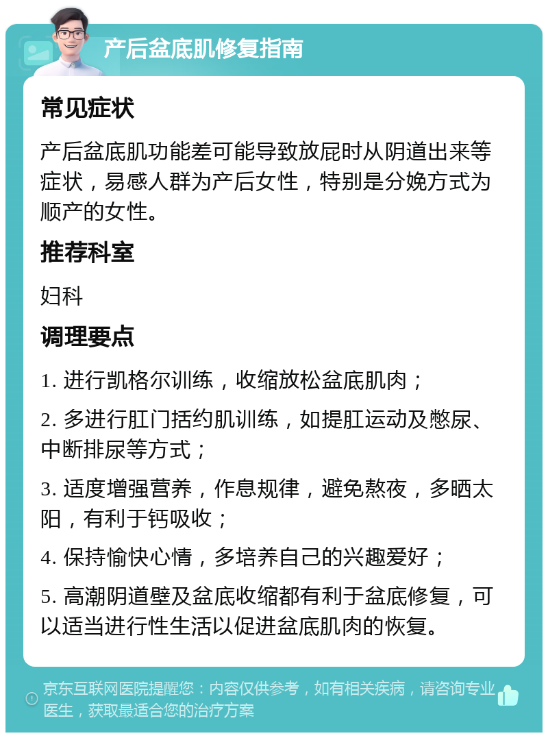 产后盆底肌修复指南 常见症状 产后盆底肌功能差可能导致放屁时从阴道出来等症状，易感人群为产后女性，特别是分娩方式为顺产的女性。 推荐科室 妇科 调理要点 1. 进行凯格尔训练，收缩放松盆底肌肉； 2. 多进行肛门括约肌训练，如提肛运动及憋尿、中断排尿等方式； 3. 适度增强营养，作息规律，避免熬夜，多晒太阳，有利于钙吸收； 4. 保持愉快心情，多培养自己的兴趣爱好； 5. 高潮阴道壁及盆底收缩都有利于盆底修复，可以适当进行性生活以促进盆底肌肉的恢复。