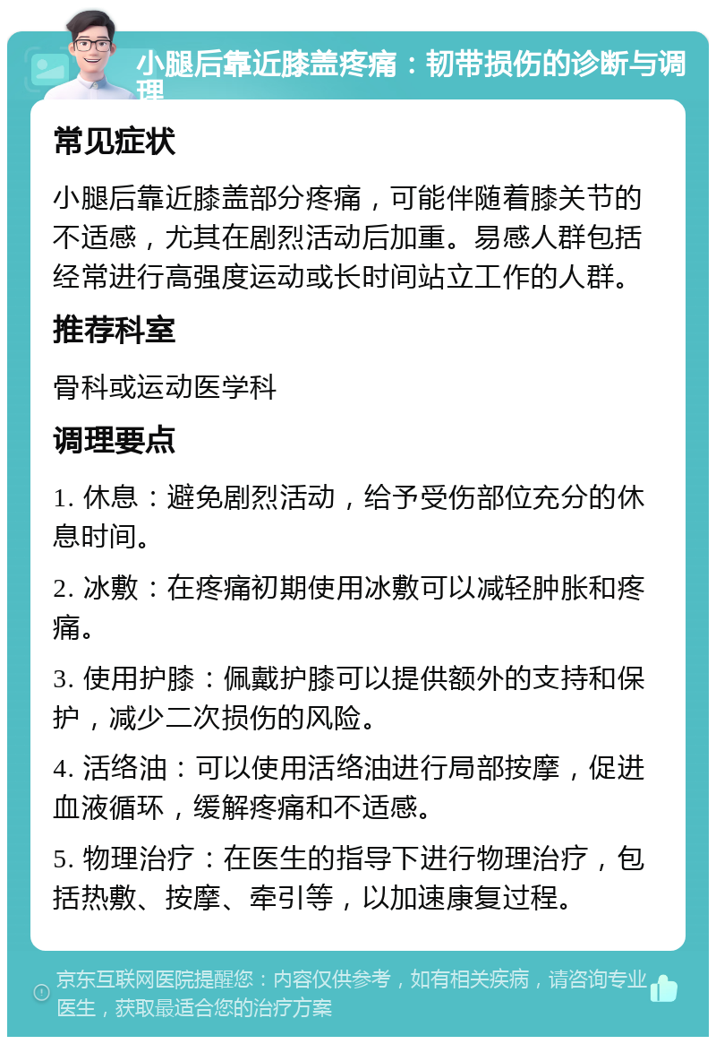 小腿后靠近膝盖疼痛：韧带损伤的诊断与调理 常见症状 小腿后靠近膝盖部分疼痛，可能伴随着膝关节的不适感，尤其在剧烈活动后加重。易感人群包括经常进行高强度运动或长时间站立工作的人群。 推荐科室 骨科或运动医学科 调理要点 1. 休息：避免剧烈活动，给予受伤部位充分的休息时间。 2. 冰敷：在疼痛初期使用冰敷可以减轻肿胀和疼痛。 3. 使用护膝：佩戴护膝可以提供额外的支持和保护，减少二次损伤的风险。 4. 活络油：可以使用活络油进行局部按摩，促进血液循环，缓解疼痛和不适感。 5. 物理治疗：在医生的指导下进行物理治疗，包括热敷、按摩、牵引等，以加速康复过程。