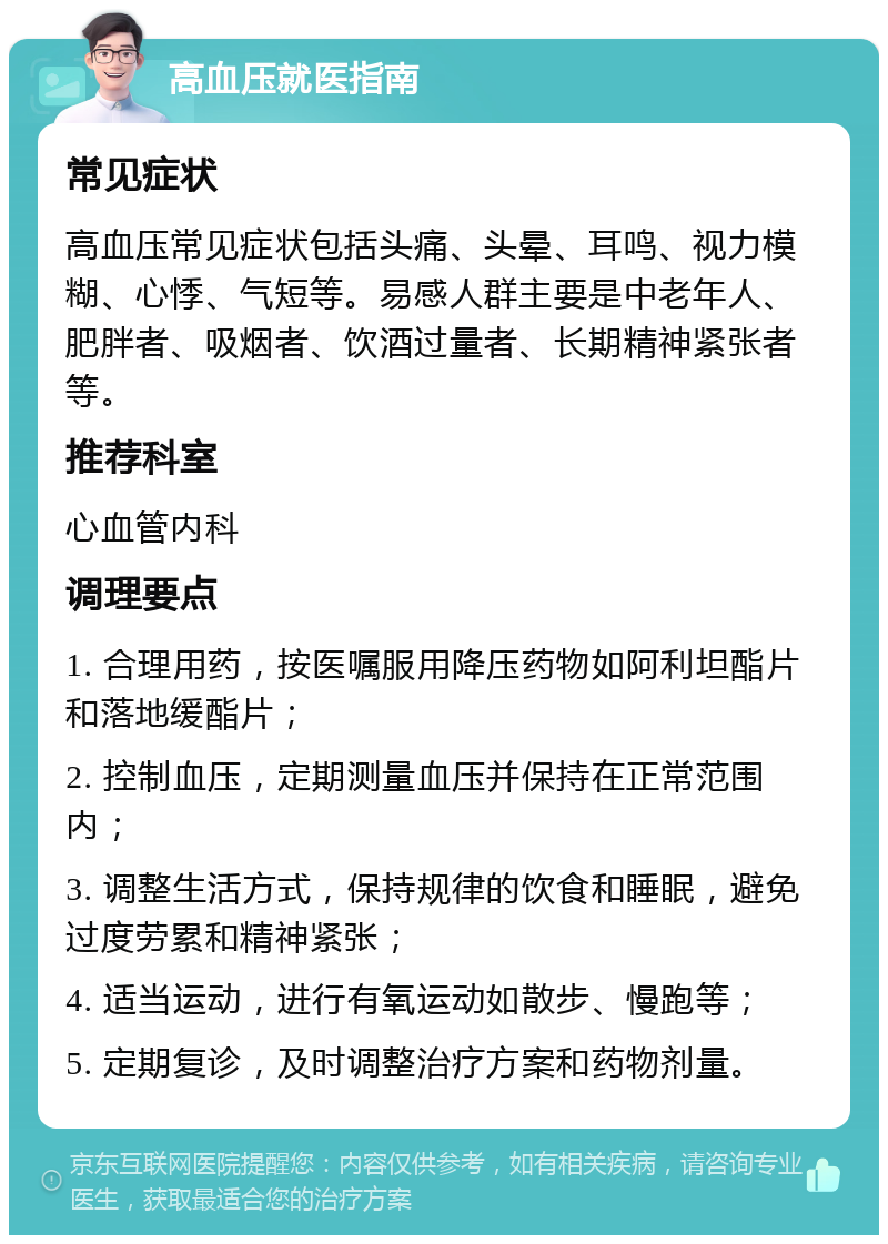 高血压就医指南 常见症状 高血压常见症状包括头痛、头晕、耳鸣、视力模糊、心悸、气短等。易感人群主要是中老年人、肥胖者、吸烟者、饮酒过量者、长期精神紧张者等。 推荐科室 心血管内科 调理要点 1. 合理用药，按医嘱服用降压药物如阿利坦酯片和落地缓酯片； 2. 控制血压，定期测量血压并保持在正常范围内； 3. 调整生活方式，保持规律的饮食和睡眠，避免过度劳累和精神紧张； 4. 适当运动，进行有氧运动如散步、慢跑等； 5. 定期复诊，及时调整治疗方案和药物剂量。