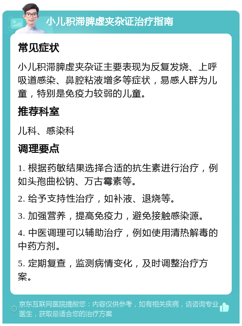 小儿积滞脾虚夹杂证治疗指南 常见症状 小儿积滞脾虚夹杂证主要表现为反复发烧、上呼吸道感染、鼻腔粘液增多等症状，易感人群为儿童，特别是免疫力较弱的儿童。 推荐科室 儿科、感染科 调理要点 1. 根据药敏结果选择合适的抗生素进行治疗，例如头孢曲松钠、万古霉素等。 2. 给予支持性治疗，如补液、退烧等。 3. 加强营养，提高免疫力，避免接触感染源。 4. 中医调理可以辅助治疗，例如使用清热解毒的中药方剂。 5. 定期复查，监测病情变化，及时调整治疗方案。