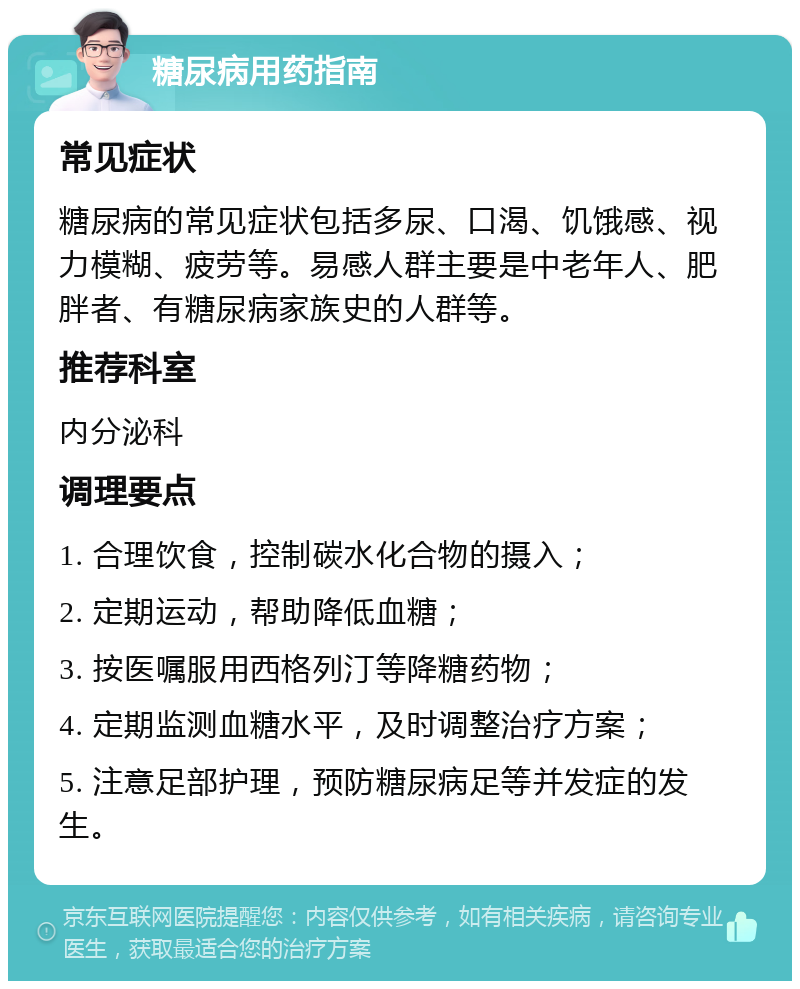 糖尿病用药指南 常见症状 糖尿病的常见症状包括多尿、口渴、饥饿感、视力模糊、疲劳等。易感人群主要是中老年人、肥胖者、有糖尿病家族史的人群等。 推荐科室 内分泌科 调理要点 1. 合理饮食，控制碳水化合物的摄入； 2. 定期运动，帮助降低血糖； 3. 按医嘱服用西格列汀等降糖药物； 4. 定期监测血糖水平，及时调整治疗方案； 5. 注意足部护理，预防糖尿病足等并发症的发生。