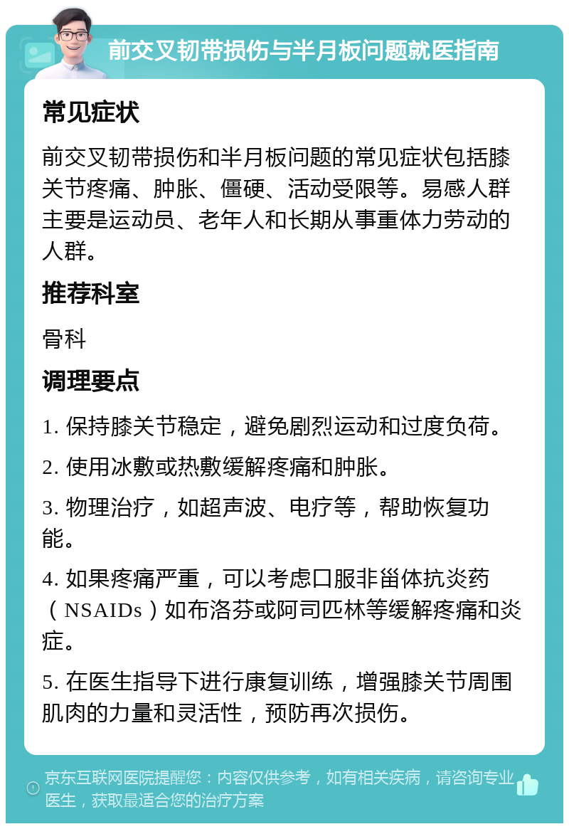 前交叉韧带损伤与半月板问题就医指南 常见症状 前交叉韧带损伤和半月板问题的常见症状包括膝关节疼痛、肿胀、僵硬、活动受限等。易感人群主要是运动员、老年人和长期从事重体力劳动的人群。 推荐科室 骨科 调理要点 1. 保持膝关节稳定，避免剧烈运动和过度负荷。 2. 使用冰敷或热敷缓解疼痛和肿胀。 3. 物理治疗，如超声波、电疗等，帮助恢复功能。 4. 如果疼痛严重，可以考虑口服非甾体抗炎药（NSAIDs）如布洛芬或阿司匹林等缓解疼痛和炎症。 5. 在医生指导下进行康复训练，增强膝关节周围肌肉的力量和灵活性，预防再次损伤。