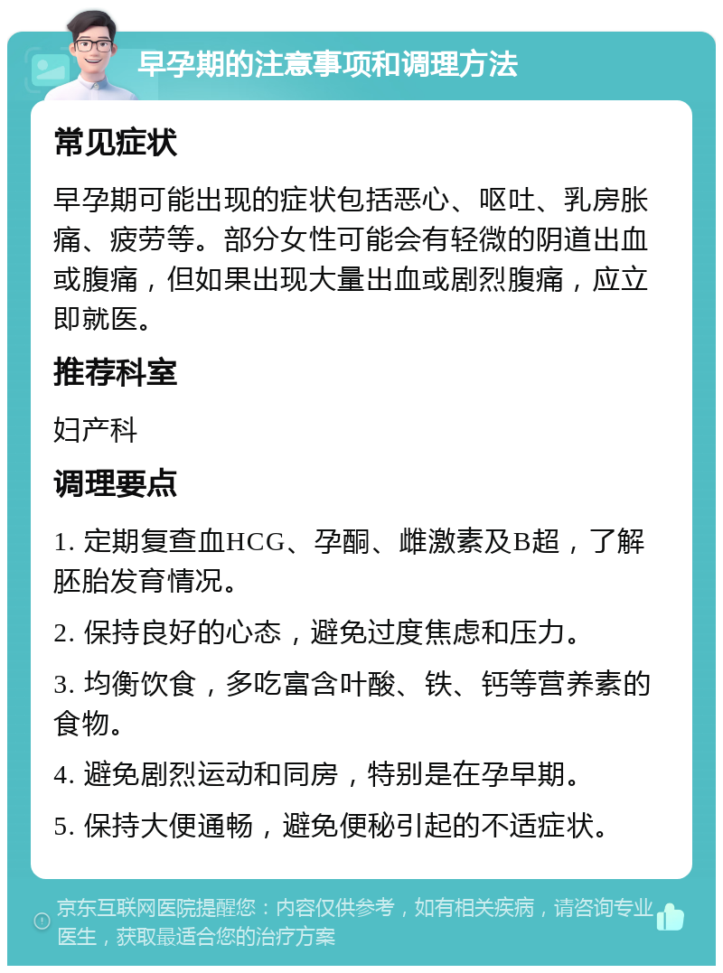 早孕期的注意事项和调理方法 常见症状 早孕期可能出现的症状包括恶心、呕吐、乳房胀痛、疲劳等。部分女性可能会有轻微的阴道出血或腹痛，但如果出现大量出血或剧烈腹痛，应立即就医。 推荐科室 妇产科 调理要点 1. 定期复查血HCG、孕酮、雌激素及B超，了解胚胎发育情况。 2. 保持良好的心态，避免过度焦虑和压力。 3. 均衡饮食，多吃富含叶酸、铁、钙等营养素的食物。 4. 避免剧烈运动和同房，特别是在孕早期。 5. 保持大便通畅，避免便秘引起的不适症状。