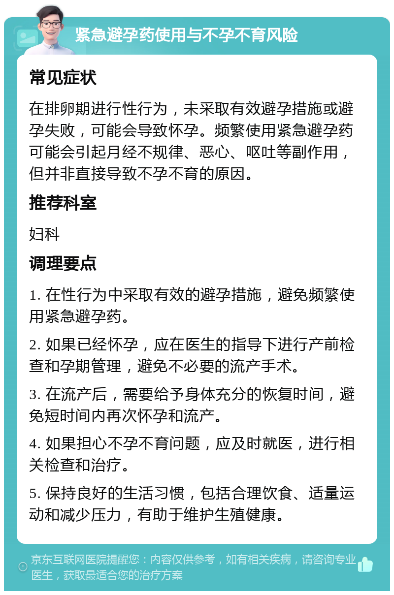 紧急避孕药使用与不孕不育风险 常见症状 在排卵期进行性行为，未采取有效避孕措施或避孕失败，可能会导致怀孕。频繁使用紧急避孕药可能会引起月经不规律、恶心、呕吐等副作用，但并非直接导致不孕不育的原因。 推荐科室 妇科 调理要点 1. 在性行为中采取有效的避孕措施，避免频繁使用紧急避孕药。 2. 如果已经怀孕，应在医生的指导下进行产前检查和孕期管理，避免不必要的流产手术。 3. 在流产后，需要给予身体充分的恢复时间，避免短时间内再次怀孕和流产。 4. 如果担心不孕不育问题，应及时就医，进行相关检查和治疗。 5. 保持良好的生活习惯，包括合理饮食、适量运动和减少压力，有助于维护生殖健康。