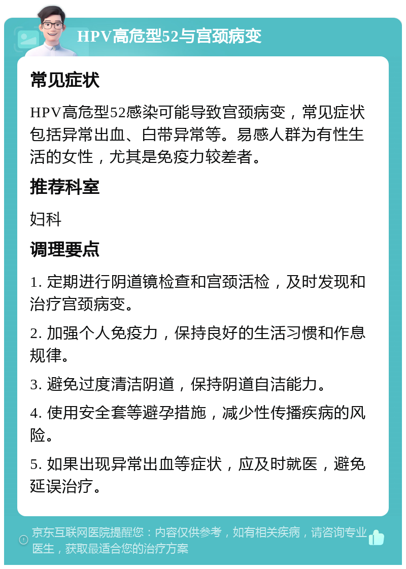 HPV高危型52与宫颈病变 常见症状 HPV高危型52感染可能导致宫颈病变，常见症状包括异常出血、白带异常等。易感人群为有性生活的女性，尤其是免疫力较差者。 推荐科室 妇科 调理要点 1. 定期进行阴道镜检查和宫颈活检，及时发现和治疗宫颈病变。 2. 加强个人免疫力，保持良好的生活习惯和作息规律。 3. 避免过度清洁阴道，保持阴道自洁能力。 4. 使用安全套等避孕措施，减少性传播疾病的风险。 5. 如果出现异常出血等症状，应及时就医，避免延误治疗。