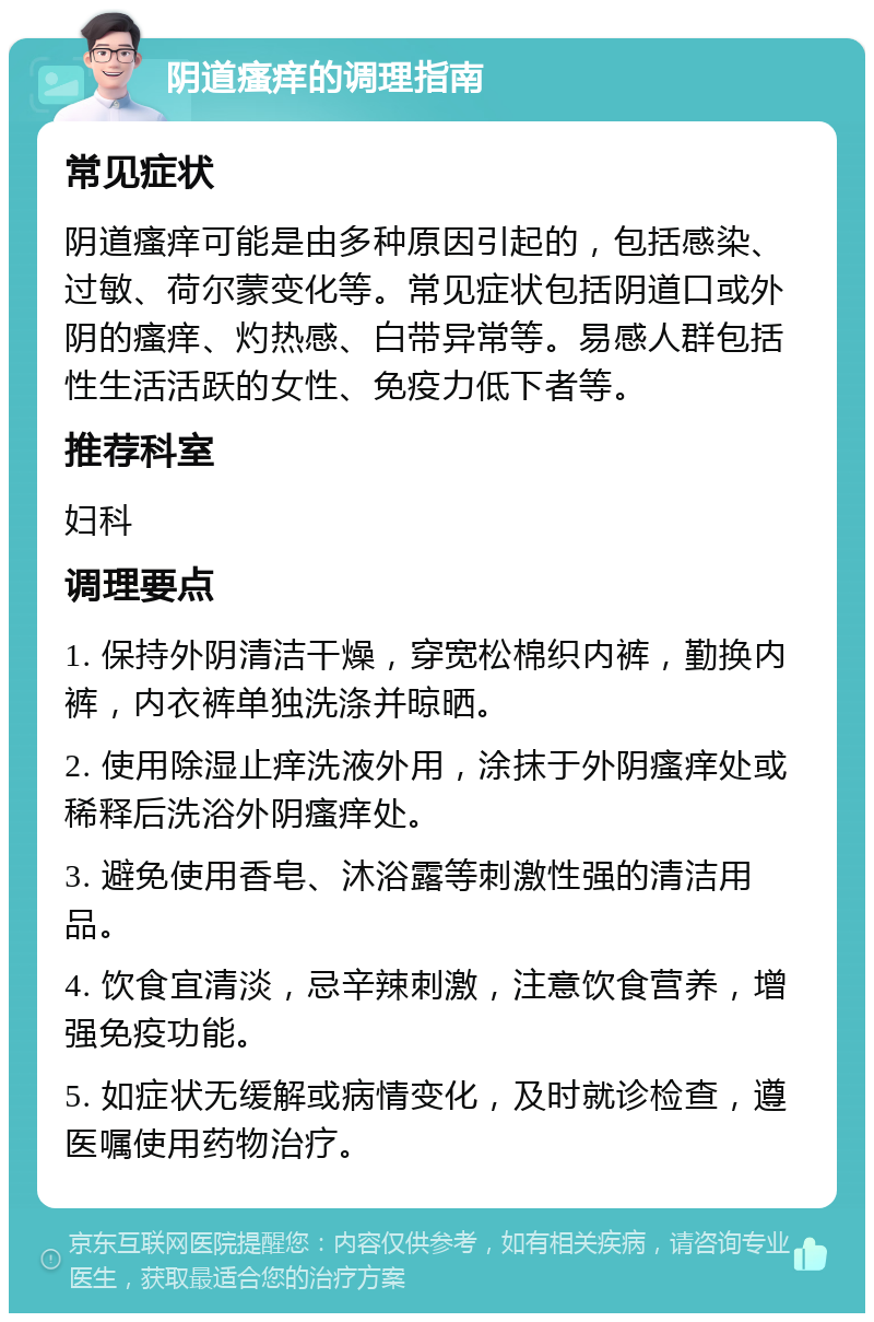 阴道瘙痒的调理指南 常见症状 阴道瘙痒可能是由多种原因引起的，包括感染、过敏、荷尔蒙变化等。常见症状包括阴道口或外阴的瘙痒、灼热感、白带异常等。易感人群包括性生活活跃的女性、免疫力低下者等。 推荐科室 妇科 调理要点 1. 保持外阴清洁干燥，穿宽松棉织内裤，勤换内裤，内衣裤单独洗涤并晾晒。 2. 使用除湿止痒洗液外用，涂抹于外阴瘙痒处或稀释后洗浴外阴瘙痒处。 3. 避免使用香皂、沐浴露等刺激性强的清洁用品。 4. 饮食宜清淡，忌辛辣刺激，注意饮食营养，增强免疫功能。 5. 如症状无缓解或病情变化，及时就诊检查，遵医嘱使用药物治疗。