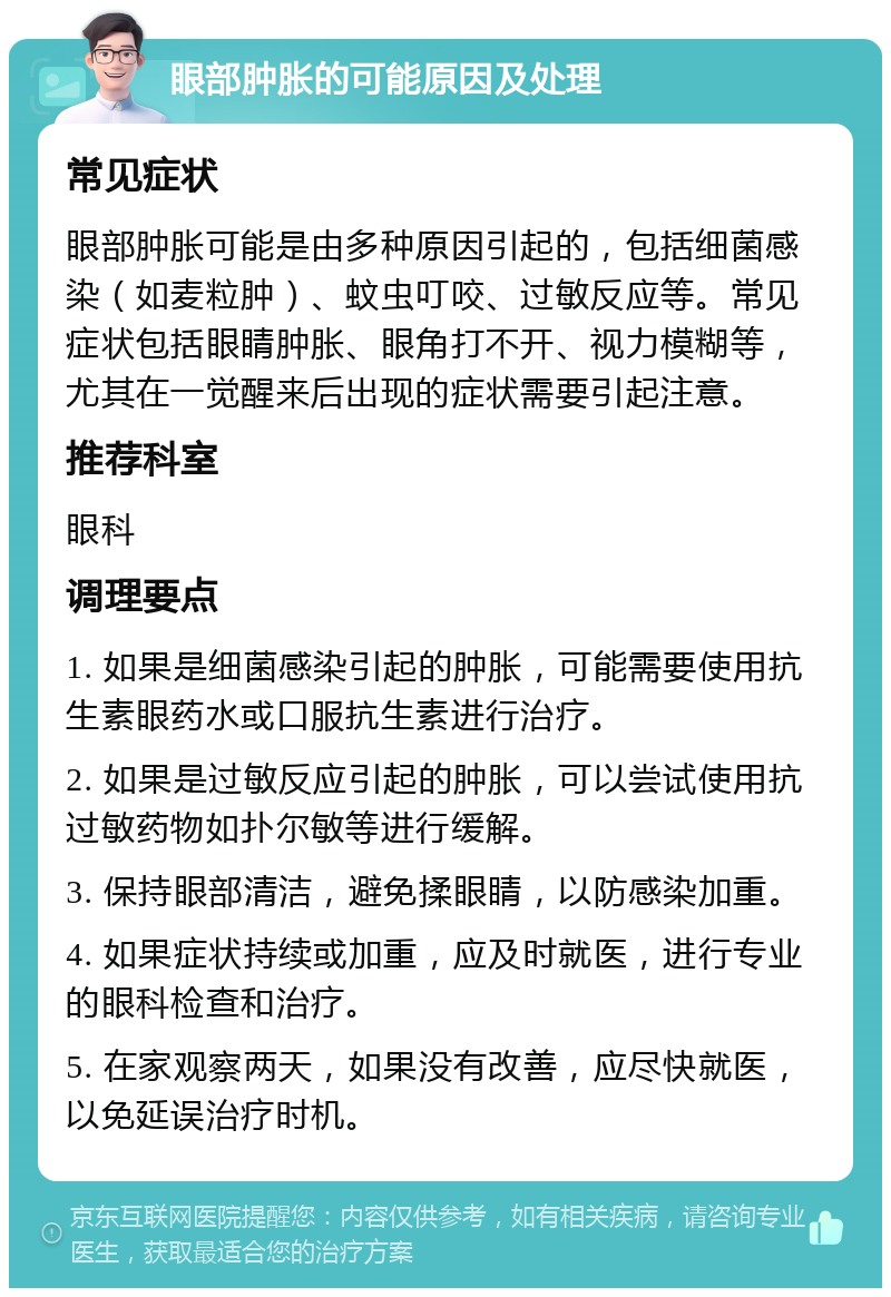 眼部肿胀的可能原因及处理 常见症状 眼部肿胀可能是由多种原因引起的，包括细菌感染（如麦粒肿）、蚊虫叮咬、过敏反应等。常见症状包括眼睛肿胀、眼角打不开、视力模糊等，尤其在一觉醒来后出现的症状需要引起注意。 推荐科室 眼科 调理要点 1. 如果是细菌感染引起的肿胀，可能需要使用抗生素眼药水或口服抗生素进行治疗。 2. 如果是过敏反应引起的肿胀，可以尝试使用抗过敏药物如扑尔敏等进行缓解。 3. 保持眼部清洁，避免揉眼睛，以防感染加重。 4. 如果症状持续或加重，应及时就医，进行专业的眼科检查和治疗。 5. 在家观察两天，如果没有改善，应尽快就医，以免延误治疗时机。