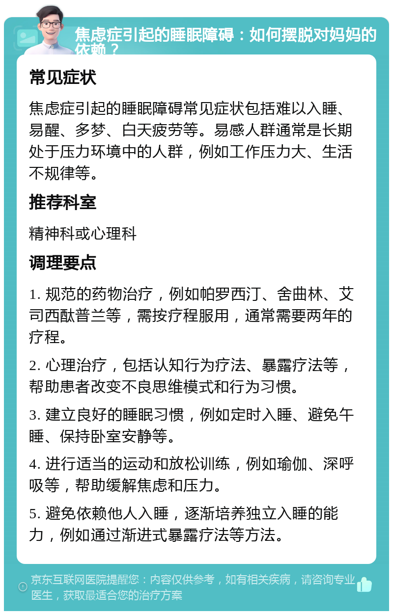 焦虑症引起的睡眠障碍：如何摆脱对妈妈的依赖？ 常见症状 焦虑症引起的睡眠障碍常见症状包括难以入睡、易醒、多梦、白天疲劳等。易感人群通常是长期处于压力环境中的人群，例如工作压力大、生活不规律等。 推荐科室 精神科或心理科 调理要点 1. 规范的药物治疗，例如帕罗西汀、舍曲林、艾司西酞普兰等，需按疗程服用，通常需要两年的疗程。 2. 心理治疗，包括认知行为疗法、暴露疗法等，帮助患者改变不良思维模式和行为习惯。 3. 建立良好的睡眠习惯，例如定时入睡、避免午睡、保持卧室安静等。 4. 进行适当的运动和放松训练，例如瑜伽、深呼吸等，帮助缓解焦虑和压力。 5. 避免依赖他人入睡，逐渐培养独立入睡的能力，例如通过渐进式暴露疗法等方法。