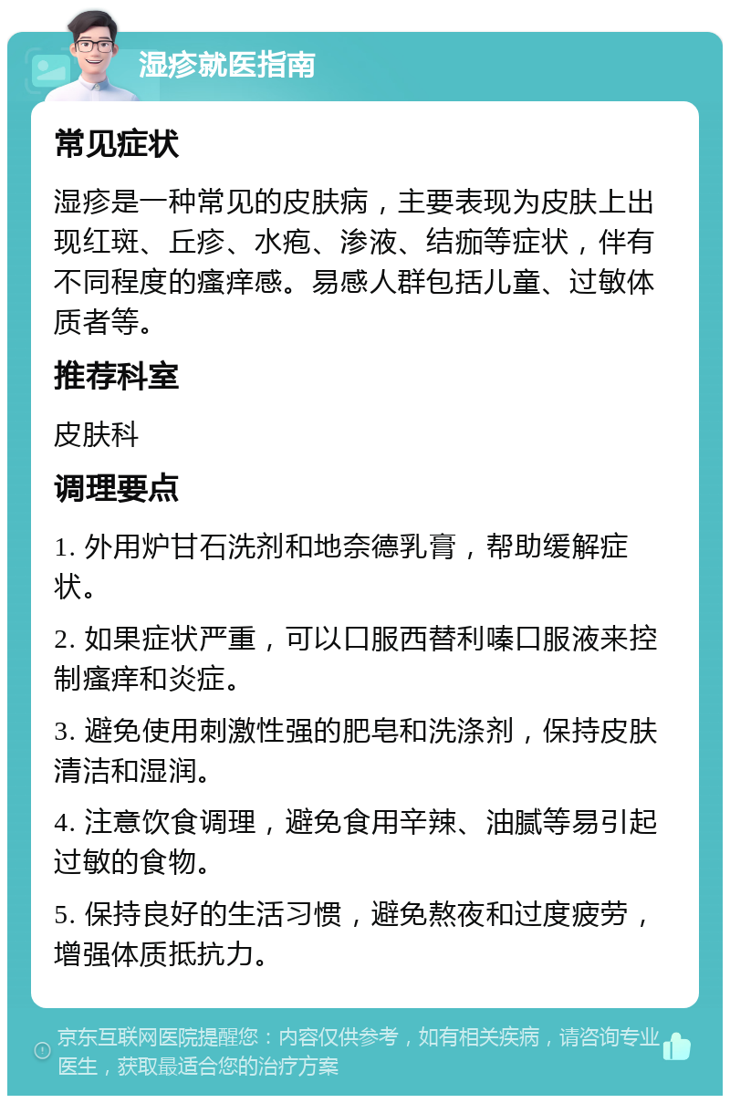 湿疹就医指南 常见症状 湿疹是一种常见的皮肤病，主要表现为皮肤上出现红斑、丘疹、水疱、渗液、结痂等症状，伴有不同程度的瘙痒感。易感人群包括儿童、过敏体质者等。 推荐科室 皮肤科 调理要点 1. 外用炉甘石洗剂和地奈德乳膏，帮助缓解症状。 2. 如果症状严重，可以口服西替利嗪口服液来控制瘙痒和炎症。 3. 避免使用刺激性强的肥皂和洗涤剂，保持皮肤清洁和湿润。 4. 注意饮食调理，避免食用辛辣、油腻等易引起过敏的食物。 5. 保持良好的生活习惯，避免熬夜和过度疲劳，增强体质抵抗力。