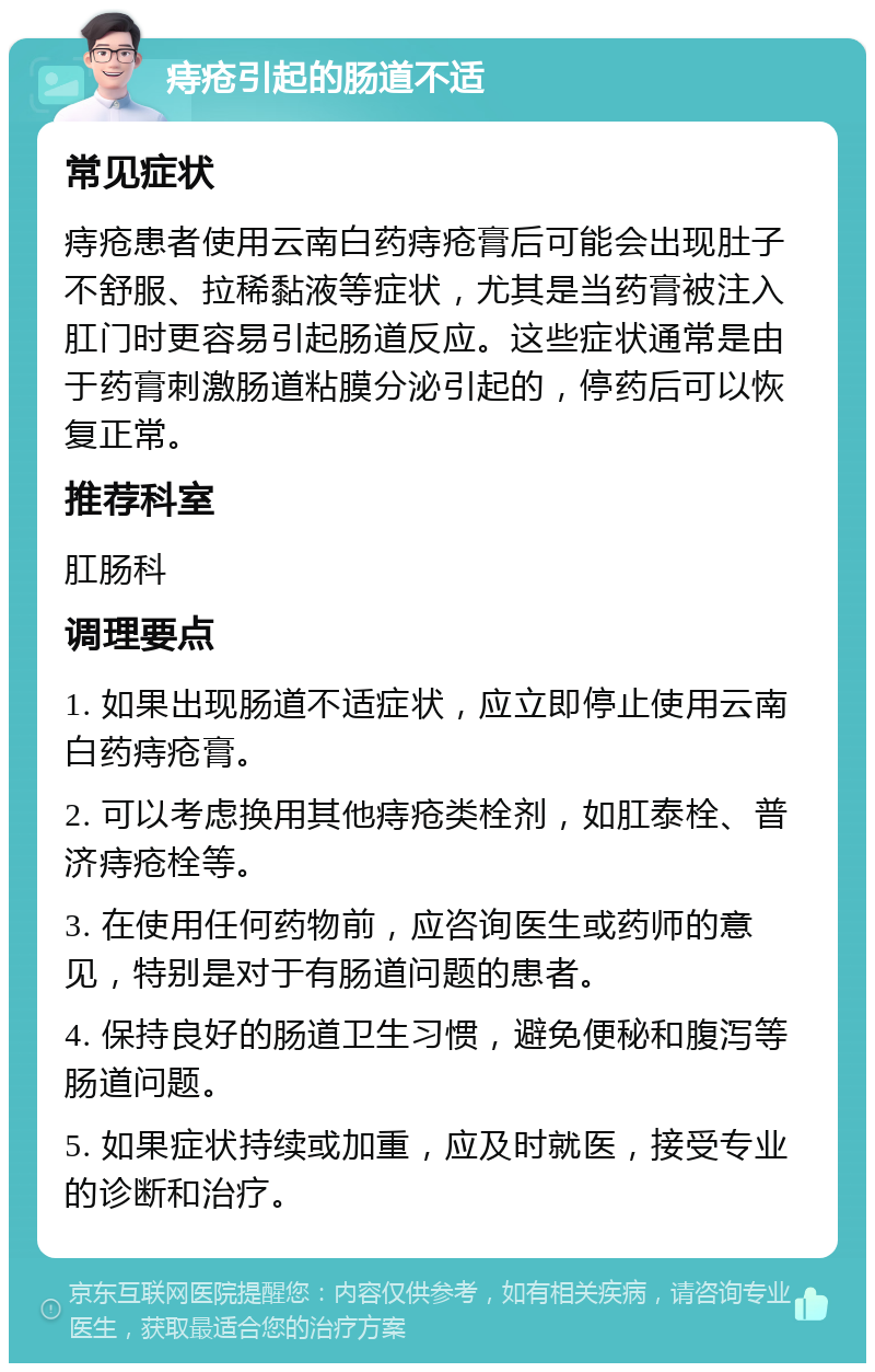 痔疮引起的肠道不适 常见症状 痔疮患者使用云南白药痔疮膏后可能会出现肚子不舒服、拉稀黏液等症状，尤其是当药膏被注入肛门时更容易引起肠道反应。这些症状通常是由于药膏刺激肠道粘膜分泌引起的，停药后可以恢复正常。 推荐科室 肛肠科 调理要点 1. 如果出现肠道不适症状，应立即停止使用云南白药痔疮膏。 2. 可以考虑换用其他痔疮类栓剂，如肛泰栓、普济痔疮栓等。 3. 在使用任何药物前，应咨询医生或药师的意见，特别是对于有肠道问题的患者。 4. 保持良好的肠道卫生习惯，避免便秘和腹泻等肠道问题。 5. 如果症状持续或加重，应及时就医，接受专业的诊断和治疗。