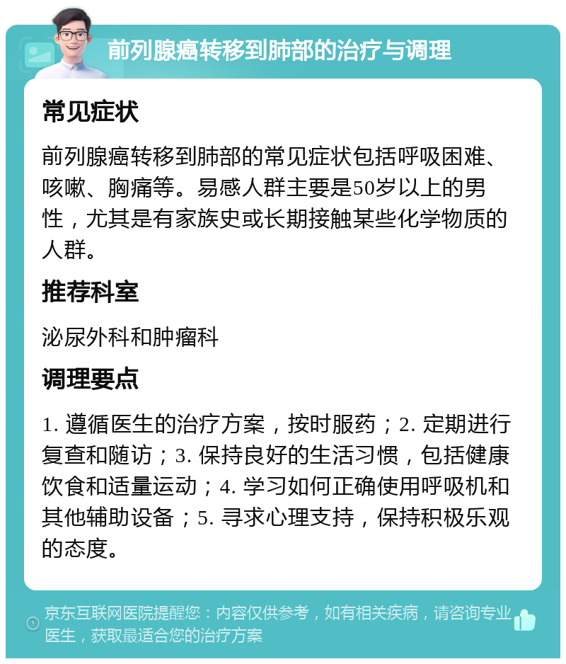 前列腺癌转移到肺部的治疗与调理 常见症状 前列腺癌转移到肺部的常见症状包括呼吸困难、咳嗽、胸痛等。易感人群主要是50岁以上的男性，尤其是有家族史或长期接触某些化学物质的人群。 推荐科室 泌尿外科和肿瘤科 调理要点 1. 遵循医生的治疗方案，按时服药；2. 定期进行复查和随访；3. 保持良好的生活习惯，包括健康饮食和适量运动；4. 学习如何正确使用呼吸机和其他辅助设备；5. 寻求心理支持，保持积极乐观的态度。