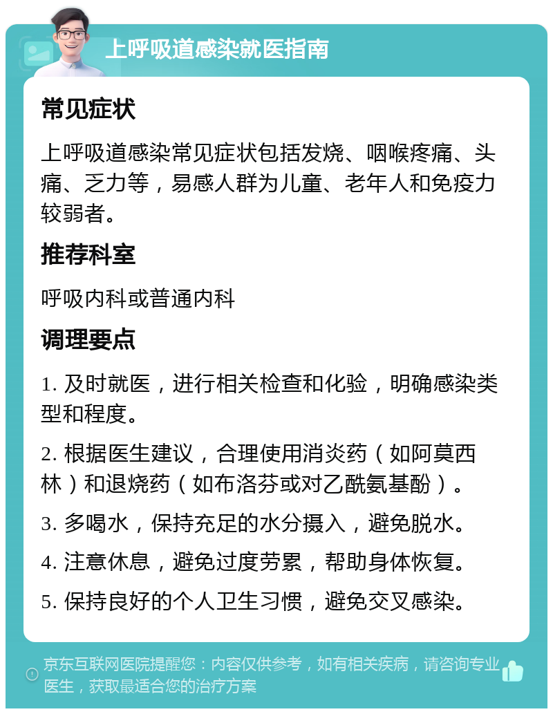 上呼吸道感染就医指南 常见症状 上呼吸道感染常见症状包括发烧、咽喉疼痛、头痛、乏力等，易感人群为儿童、老年人和免疫力较弱者。 推荐科室 呼吸内科或普通内科 调理要点 1. 及时就医，进行相关检查和化验，明确感染类型和程度。 2. 根据医生建议，合理使用消炎药（如阿莫西林）和退烧药（如布洛芬或对乙酰氨基酚）。 3. 多喝水，保持充足的水分摄入，避免脱水。 4. 注意休息，避免过度劳累，帮助身体恢复。 5. 保持良好的个人卫生习惯，避免交叉感染。