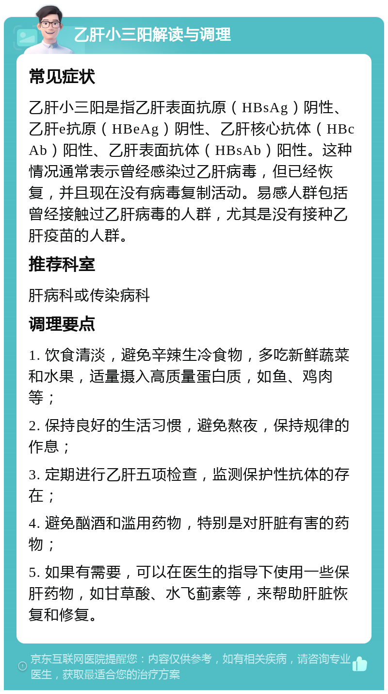 乙肝小三阳解读与调理 常见症状 乙肝小三阳是指乙肝表面抗原（HBsAg）阴性、乙肝e抗原（HBeAg）阴性、乙肝核心抗体（HBcAb）阳性、乙肝表面抗体（HBsAb）阳性。这种情况通常表示曾经感染过乙肝病毒，但已经恢复，并且现在没有病毒复制活动。易感人群包括曾经接触过乙肝病毒的人群，尤其是没有接种乙肝疫苗的人群。 推荐科室 肝病科或传染病科 调理要点 1. 饮食清淡，避免辛辣生冷食物，多吃新鲜蔬菜和水果，适量摄入高质量蛋白质，如鱼、鸡肉等； 2. 保持良好的生活习惯，避免熬夜，保持规律的作息； 3. 定期进行乙肝五项检查，监测保护性抗体的存在； 4. 避免酗酒和滥用药物，特别是对肝脏有害的药物； 5. 如果有需要，可以在医生的指导下使用一些保肝药物，如甘草酸、水飞蓟素等，来帮助肝脏恢复和修复。