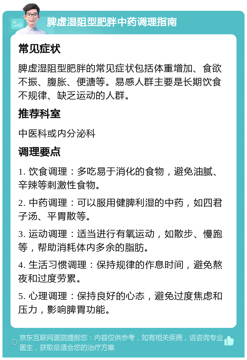 脾虚湿阻型肥胖中药调理指南 常见症状 脾虚湿阻型肥胖的常见症状包括体重增加、食欲不振、腹胀、便溏等。易感人群主要是长期饮食不规律、缺乏运动的人群。 推荐科室 中医科或内分泌科 调理要点 1. 饮食调理：多吃易于消化的食物，避免油腻、辛辣等刺激性食物。 2. 中药调理：可以服用健脾利湿的中药，如四君子汤、平胃散等。 3. 运动调理：适当进行有氧运动，如散步、慢跑等，帮助消耗体内多余的脂肪。 4. 生活习惯调理：保持规律的作息时间，避免熬夜和过度劳累。 5. 心理调理：保持良好的心态，避免过度焦虑和压力，影响脾胃功能。