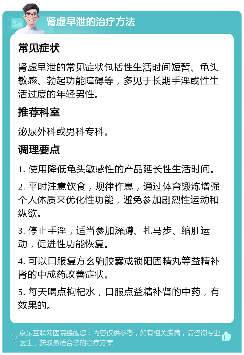 肾虚早泄的治疗方法 常见症状 肾虚早泄的常见症状包括性生活时间短暂、龟头敏感、勃起功能障碍等，多见于长期手淫或性生活过度的年轻男性。 推荐科室 泌尿外科或男科专科。 调理要点 1. 使用降低龟头敏感性的产品延长性生活时间。 2. 平时注意饮食，规律作息，通过体育锻炼增强个人体质来优化性功能，避免参加剧烈性运动和纵欲。 3. 停止手淫，适当参加深蹲、扎马步、缩肛运动，促进性功能恢复。 4. 可以口服复方玄驹胶囊或锁阳固精丸等益精补肾的中成药改善症状。 5. 每天喝点枸杞水，口服点益精补肾的中药，有效果的。