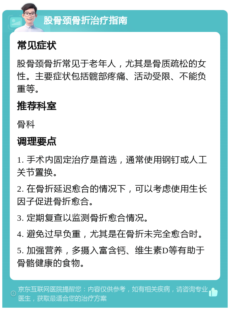 股骨颈骨折治疗指南 常见症状 股骨颈骨折常见于老年人，尤其是骨质疏松的女性。主要症状包括髋部疼痛、活动受限、不能负重等。 推荐科室 骨科 调理要点 1. 手术内固定治疗是首选，通常使用钢钉或人工关节置换。 2. 在骨折延迟愈合的情况下，可以考虑使用生长因子促进骨折愈合。 3. 定期复查以监测骨折愈合情况。 4. 避免过早负重，尤其是在骨折未完全愈合时。 5. 加强营养，多摄入富含钙、维生素D等有助于骨骼健康的食物。