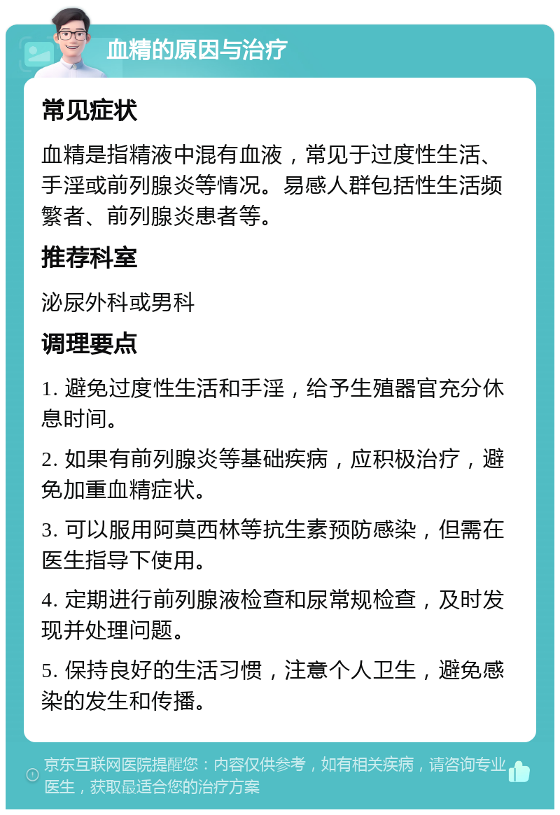 血精的原因与治疗 常见症状 血精是指精液中混有血液，常见于过度性生活、手淫或前列腺炎等情况。易感人群包括性生活频繁者、前列腺炎患者等。 推荐科室 泌尿外科或男科 调理要点 1. 避免过度性生活和手淫，给予生殖器官充分休息时间。 2. 如果有前列腺炎等基础疾病，应积极治疗，避免加重血精症状。 3. 可以服用阿莫西林等抗生素预防感染，但需在医生指导下使用。 4. 定期进行前列腺液检查和尿常规检查，及时发现并处理问题。 5. 保持良好的生活习惯，注意个人卫生，避免感染的发生和传播。