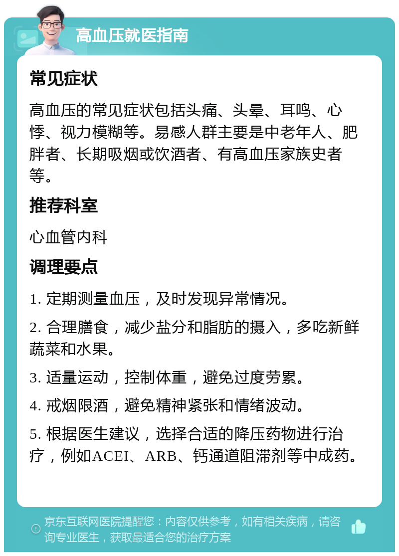 高血压就医指南 常见症状 高血压的常见症状包括头痛、头晕、耳鸣、心悸、视力模糊等。易感人群主要是中老年人、肥胖者、长期吸烟或饮酒者、有高血压家族史者等。 推荐科室 心血管内科 调理要点 1. 定期测量血压，及时发现异常情况。 2. 合理膳食，减少盐分和脂肪的摄入，多吃新鲜蔬菜和水果。 3. 适量运动，控制体重，避免过度劳累。 4. 戒烟限酒，避免精神紧张和情绪波动。 5. 根据医生建议，选择合适的降压药物进行治疗，例如ACEI、ARB、钙通道阻滞剂等中成药。