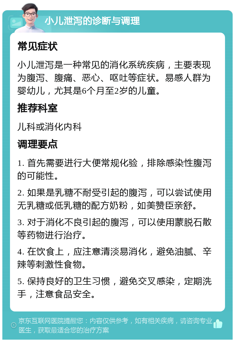 小儿泄泻的诊断与调理 常见症状 小儿泄泻是一种常见的消化系统疾病，主要表现为腹泻、腹痛、恶心、呕吐等症状。易感人群为婴幼儿，尤其是6个月至2岁的儿童。 推荐科室 儿科或消化内科 调理要点 1. 首先需要进行大便常规化验，排除感染性腹泻的可能性。 2. 如果是乳糖不耐受引起的腹泻，可以尝试使用无乳糖或低乳糖的配方奶粉，如美赞臣亲舒。 3. 对于消化不良引起的腹泻，可以使用蒙脱石散等药物进行治疗。 4. 在饮食上，应注意清淡易消化，避免油腻、辛辣等刺激性食物。 5. 保持良好的卫生习惯，避免交叉感染，定期洗手，注意食品安全。