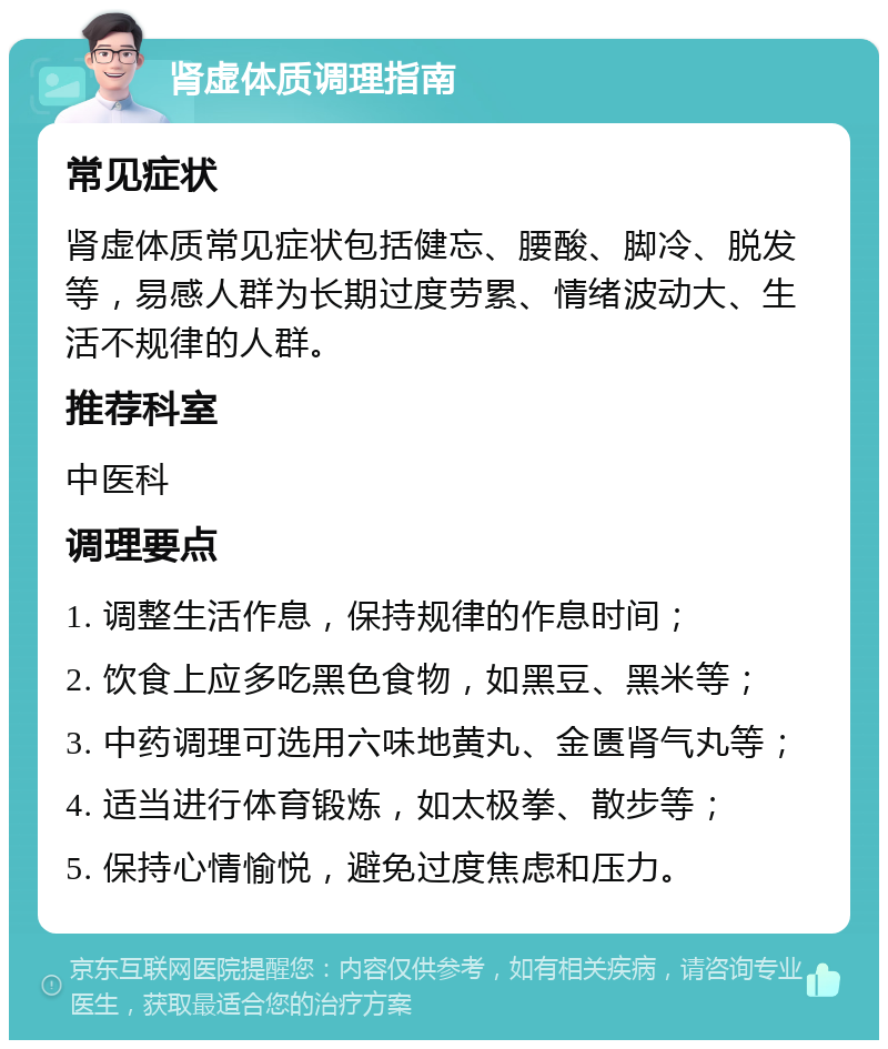 肾虚体质调理指南 常见症状 肾虚体质常见症状包括健忘、腰酸、脚冷、脱发等，易感人群为长期过度劳累、情绪波动大、生活不规律的人群。 推荐科室 中医科 调理要点 1. 调整生活作息，保持规律的作息时间； 2. 饮食上应多吃黑色食物，如黑豆、黑米等； 3. 中药调理可选用六味地黄丸、金匮肾气丸等； 4. 适当进行体育锻炼，如太极拳、散步等； 5. 保持心情愉悦，避免过度焦虑和压力。