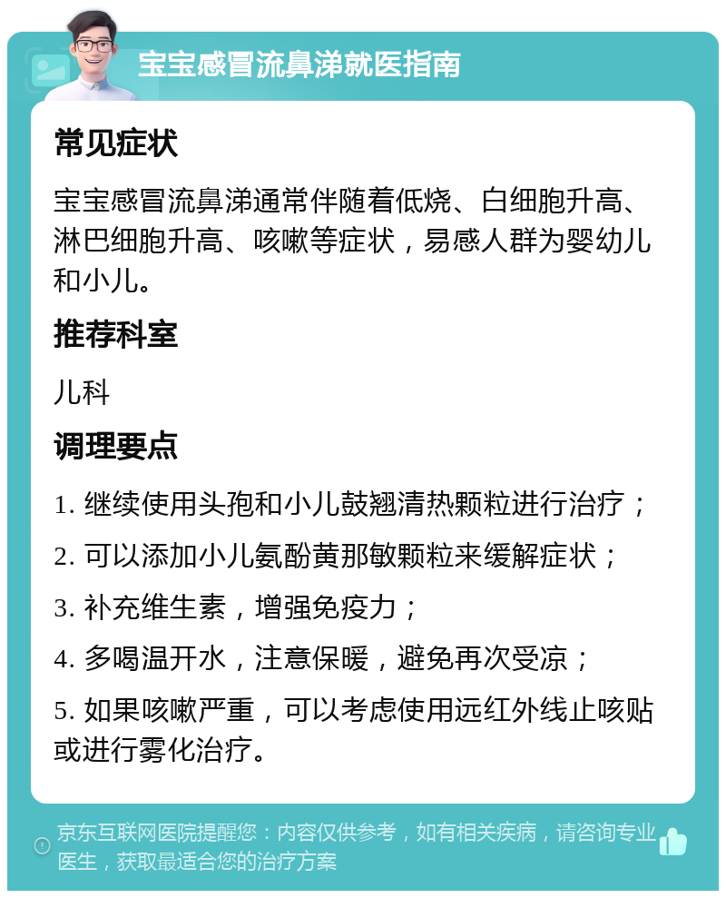 宝宝感冒流鼻涕就医指南 常见症状 宝宝感冒流鼻涕通常伴随着低烧、白细胞升高、淋巴细胞升高、咳嗽等症状，易感人群为婴幼儿和小儿。 推荐科室 儿科 调理要点 1. 继续使用头孢和小儿鼓翘清热颗粒进行治疗； 2. 可以添加小儿氨酚黄那敏颗粒来缓解症状； 3. 补充维生素，增强免疫力； 4. 多喝温开水，注意保暖，避免再次受凉； 5. 如果咳嗽严重，可以考虑使用远红外线止咳贴或进行雾化治疗。