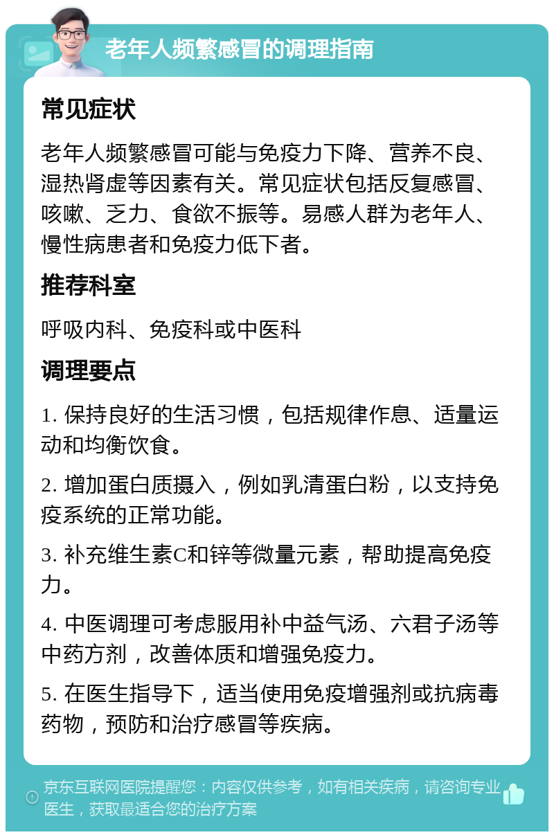 老年人频繁感冒的调理指南 常见症状 老年人频繁感冒可能与免疫力下降、营养不良、湿热肾虚等因素有关。常见症状包括反复感冒、咳嗽、乏力、食欲不振等。易感人群为老年人、慢性病患者和免疫力低下者。 推荐科室 呼吸内科、免疫科或中医科 调理要点 1. 保持良好的生活习惯，包括规律作息、适量运动和均衡饮食。 2. 增加蛋白质摄入，例如乳清蛋白粉，以支持免疫系统的正常功能。 3. 补充维生素C和锌等微量元素，帮助提高免疫力。 4. 中医调理可考虑服用补中益气汤、六君子汤等中药方剂，改善体质和增强免疫力。 5. 在医生指导下，适当使用免疫增强剂或抗病毒药物，预防和治疗感冒等疾病。