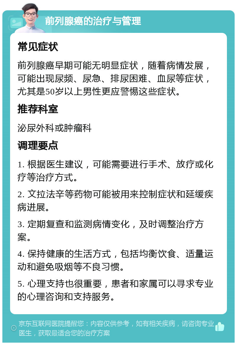 前列腺癌的治疗与管理 常见症状 前列腺癌早期可能无明显症状，随着病情发展，可能出现尿频、尿急、排尿困难、血尿等症状，尤其是50岁以上男性更应警惕这些症状。 推荐科室 泌尿外科或肿瘤科 调理要点 1. 根据医生建议，可能需要进行手术、放疗或化疗等治疗方式。 2. 文拉法辛等药物可能被用来控制症状和延缓疾病进展。 3. 定期复查和监测病情变化，及时调整治疗方案。 4. 保持健康的生活方式，包括均衡饮食、适量运动和避免吸烟等不良习惯。 5. 心理支持也很重要，患者和家属可以寻求专业的心理咨询和支持服务。