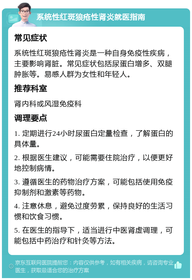 系统性红斑狼疮性肾炎就医指南 常见症状 系统性红斑狼疮性肾炎是一种自身免疫性疾病，主要影响肾脏。常见症状包括尿蛋白增多、双腿肿胀等。易感人群为女性和年轻人。 推荐科室 肾内科或风湿免疫科 调理要点 1. 定期进行24小时尿蛋白定量检查，了解蛋白的具体量。 2. 根据医生建议，可能需要住院治疗，以便更好地控制病情。 3. 遵循医生的药物治疗方案，可能包括使用免疫抑制剂和激素等药物。 4. 注意休息，避免过度劳累，保持良好的生活习惯和饮食习惯。 5. 在医生的指导下，适当进行中医肾虚调理，可能包括中药治疗和针灸等方法。