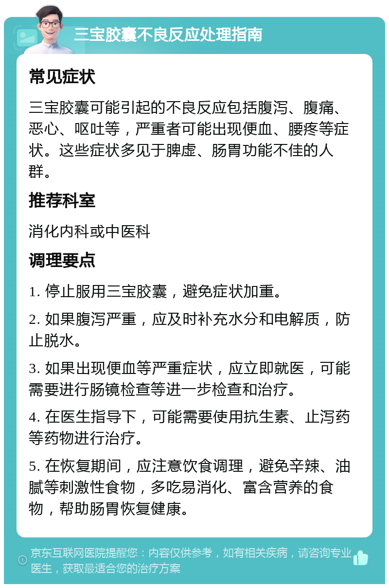 三宝胶囊不良反应处理指南 常见症状 三宝胶囊可能引起的不良反应包括腹泻、腹痛、恶心、呕吐等，严重者可能出现便血、腰疼等症状。这些症状多见于脾虚、肠胃功能不佳的人群。 推荐科室 消化内科或中医科 调理要点 1. 停止服用三宝胶囊，避免症状加重。 2. 如果腹泻严重，应及时补充水分和电解质，防止脱水。 3. 如果出现便血等严重症状，应立即就医，可能需要进行肠镜检查等进一步检查和治疗。 4. 在医生指导下，可能需要使用抗生素、止泻药等药物进行治疗。 5. 在恢复期间，应注意饮食调理，避免辛辣、油腻等刺激性食物，多吃易消化、富含营养的食物，帮助肠胃恢复健康。