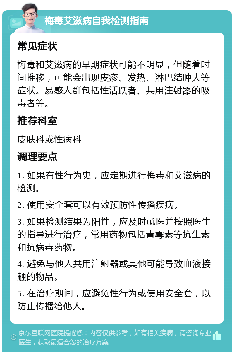 梅毒艾滋病自我检测指南 常见症状 梅毒和艾滋病的早期症状可能不明显，但随着时间推移，可能会出现皮疹、发热、淋巴结肿大等症状。易感人群包括性活跃者、共用注射器的吸毒者等。 推荐科室 皮肤科或性病科 调理要点 1. 如果有性行为史，应定期进行梅毒和艾滋病的检测。 2. 使用安全套可以有效预防性传播疾病。 3. 如果检测结果为阳性，应及时就医并按照医生的指导进行治疗，常用药物包括青霉素等抗生素和抗病毒药物。 4. 避免与他人共用注射器或其他可能导致血液接触的物品。 5. 在治疗期间，应避免性行为或使用安全套，以防止传播给他人。