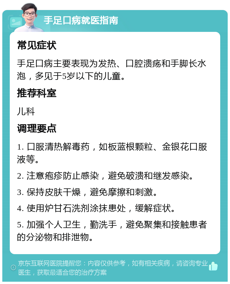 手足口病就医指南 常见症状 手足口病主要表现为发热、口腔溃疡和手脚长水泡，多见于5岁以下的儿童。 推荐科室 儿科 调理要点 1. 口服清热解毒药，如板蓝根颗粒、金银花口服液等。 2. 注意疱疹防止感染，避免破溃和继发感染。 3. 保持皮肤干燥，避免摩擦和刺激。 4. 使用炉甘石洗剂涂抹患处，缓解症状。 5. 加强个人卫生，勤洗手，避免聚集和接触患者的分泌物和排泄物。