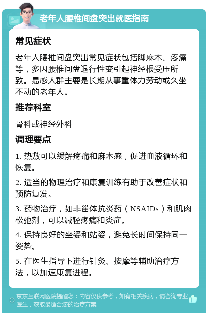 老年人腰椎间盘突出就医指南 常见症状 老年人腰椎间盘突出常见症状包括脚麻木、疼痛等，多因腰椎间盘退行性变引起神经根受压所致。易感人群主要是长期从事重体力劳动或久坐不动的老年人。 推荐科室 骨科或神经外科 调理要点 1. 热敷可以缓解疼痛和麻木感，促进血液循环和恢复。 2. 适当的物理治疗和康复训练有助于改善症状和预防复发。 3. 药物治疗，如非甾体抗炎药（NSAIDs）和肌肉松弛剂，可以减轻疼痛和炎症。 4. 保持良好的坐姿和站姿，避免长时间保持同一姿势。 5. 在医生指导下进行针灸、按摩等辅助治疗方法，以加速康复进程。