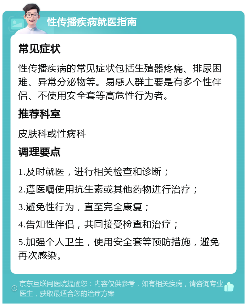 性传播疾病就医指南 常见症状 性传播疾病的常见症状包括生殖器疼痛、排尿困难、异常分泌物等。易感人群主要是有多个性伴侣、不使用安全套等高危性行为者。 推荐科室 皮肤科或性病科 调理要点 1.及时就医，进行相关检查和诊断； 2.遵医嘱使用抗生素或其他药物进行治疗； 3.避免性行为，直至完全康复； 4.告知性伴侣，共同接受检查和治疗； 5.加强个人卫生，使用安全套等预防措施，避免再次感染。