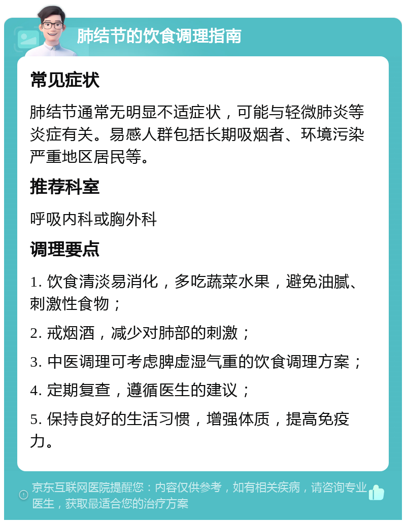 肺结节的饮食调理指南 常见症状 肺结节通常无明显不适症状，可能与轻微肺炎等炎症有关。易感人群包括长期吸烟者、环境污染严重地区居民等。 推荐科室 呼吸内科或胸外科 调理要点 1. 饮食清淡易消化，多吃蔬菜水果，避免油腻、刺激性食物； 2. 戒烟酒，减少对肺部的刺激； 3. 中医调理可考虑脾虚湿气重的饮食调理方案； 4. 定期复查，遵循医生的建议； 5. 保持良好的生活习惯，增强体质，提高免疫力。