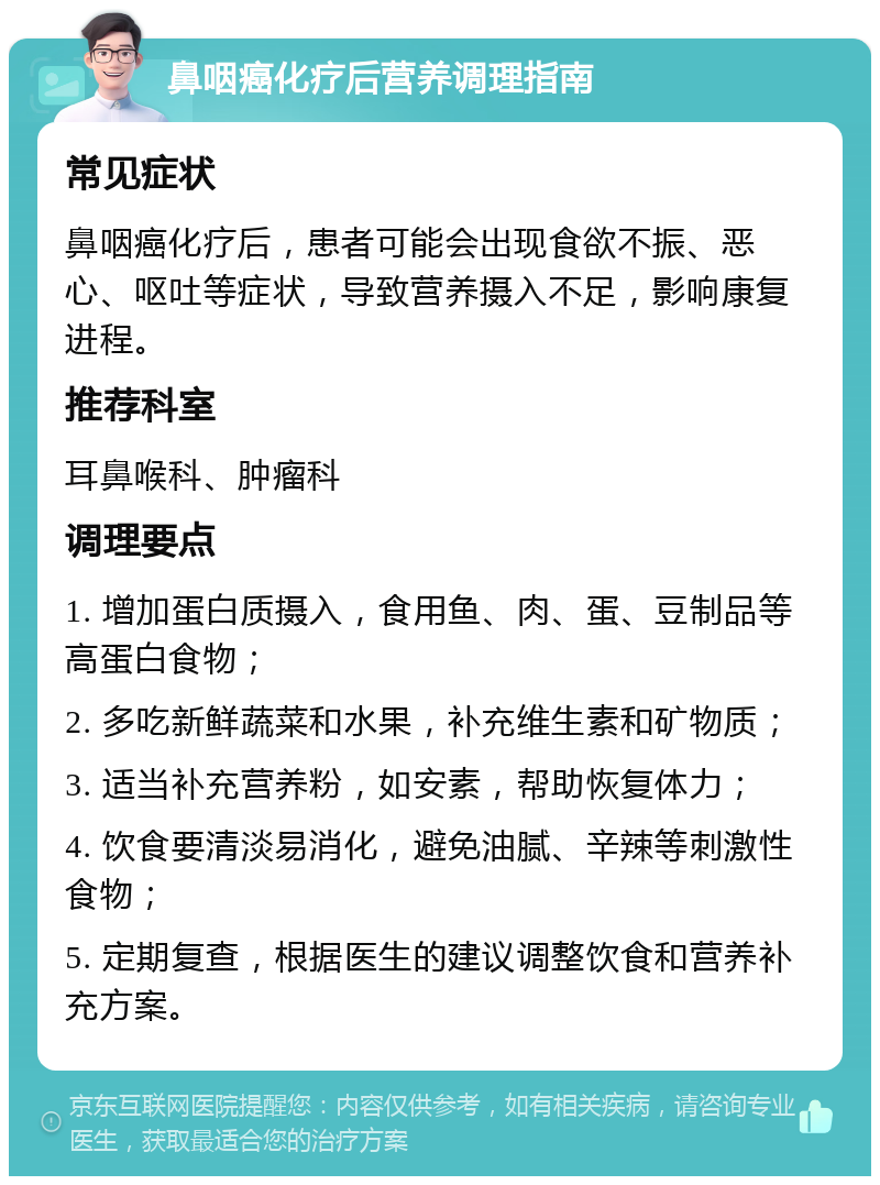 鼻咽癌化疗后营养调理指南 常见症状 鼻咽癌化疗后，患者可能会出现食欲不振、恶心、呕吐等症状，导致营养摄入不足，影响康复进程。 推荐科室 耳鼻喉科、肿瘤科 调理要点 1. 增加蛋白质摄入，食用鱼、肉、蛋、豆制品等高蛋白食物； 2. 多吃新鲜蔬菜和水果，补充维生素和矿物质； 3. 适当补充营养粉，如安素，帮助恢复体力； 4. 饮食要清淡易消化，避免油腻、辛辣等刺激性食物； 5. 定期复查，根据医生的建议调整饮食和营养补充方案。