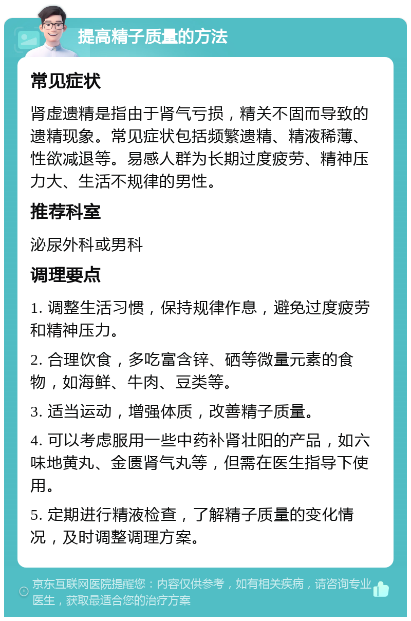 提高精子质量的方法 常见症状 肾虚遗精是指由于肾气亏损，精关不固而导致的遗精现象。常见症状包括频繁遗精、精液稀薄、性欲减退等。易感人群为长期过度疲劳、精神压力大、生活不规律的男性。 推荐科室 泌尿外科或男科 调理要点 1. 调整生活习惯，保持规律作息，避免过度疲劳和精神压力。 2. 合理饮食，多吃富含锌、硒等微量元素的食物，如海鲜、牛肉、豆类等。 3. 适当运动，增强体质，改善精子质量。 4. 可以考虑服用一些中药补肾壮阳的产品，如六味地黄丸、金匮肾气丸等，但需在医生指导下使用。 5. 定期进行精液检查，了解精子质量的变化情况，及时调整调理方案。