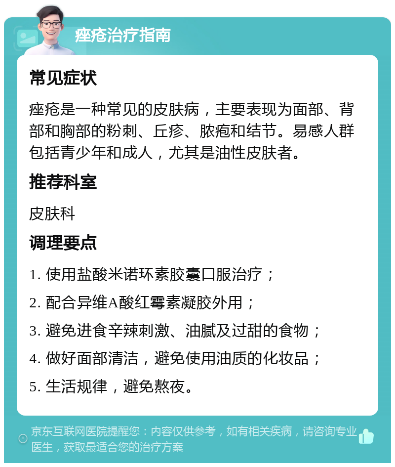 痤疮治疗指南 常见症状 痤疮是一种常见的皮肤病，主要表现为面部、背部和胸部的粉刺、丘疹、脓疱和结节。易感人群包括青少年和成人，尤其是油性皮肤者。 推荐科室 皮肤科 调理要点 1. 使用盐酸米诺环素胶囊口服治疗； 2. 配合异维A酸红霉素凝胶外用； 3. 避免进食辛辣刺激、油腻及过甜的食物； 4. 做好面部清洁，避免使用油质的化妆品； 5. 生活规律，避免熬夜。