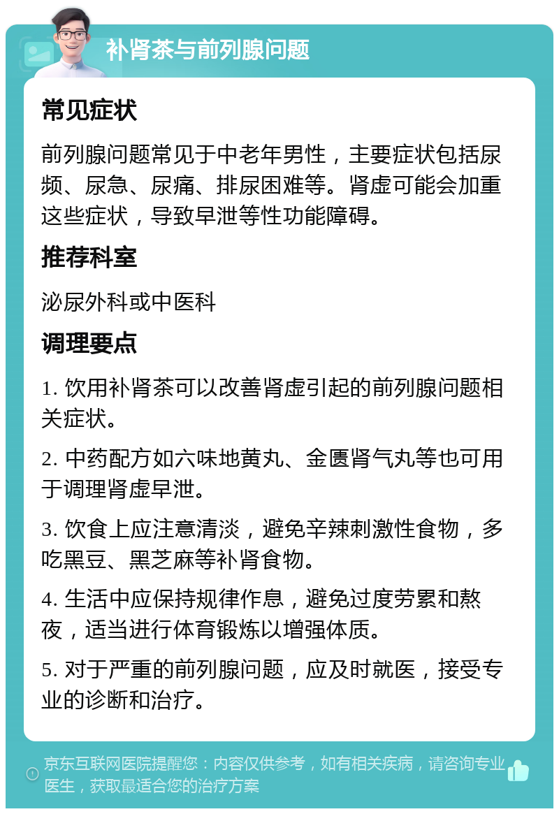 补肾茶与前列腺问题 常见症状 前列腺问题常见于中老年男性，主要症状包括尿频、尿急、尿痛、排尿困难等。肾虚可能会加重这些症状，导致早泄等性功能障碍。 推荐科室 泌尿外科或中医科 调理要点 1. 饮用补肾茶可以改善肾虚引起的前列腺问题相关症状。 2. 中药配方如六味地黄丸、金匮肾气丸等也可用于调理肾虚早泄。 3. 饮食上应注意清淡，避免辛辣刺激性食物，多吃黑豆、黑芝麻等补肾食物。 4. 生活中应保持规律作息，避免过度劳累和熬夜，适当进行体育锻炼以增强体质。 5. 对于严重的前列腺问题，应及时就医，接受专业的诊断和治疗。